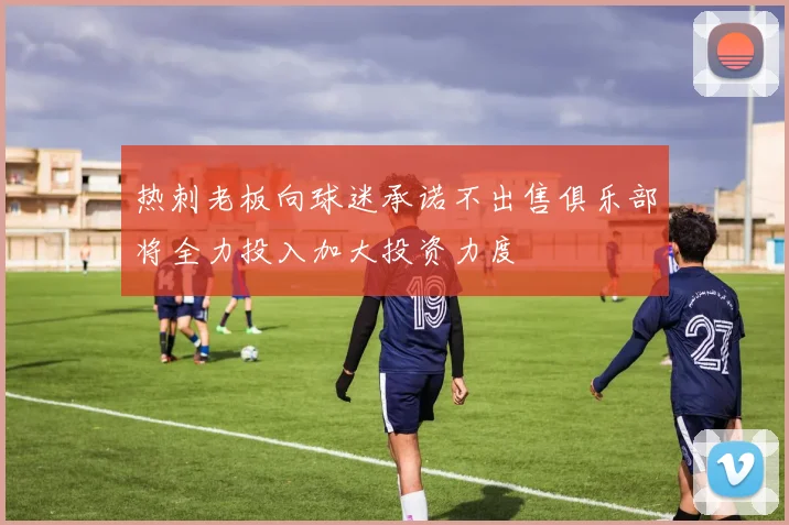 热刺老板向球迷承诺不出售俱乐部将全力投入加大投资力度