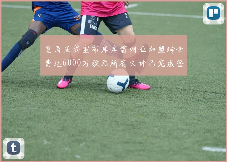 皇马正式宣布库库雷利亚加盟转会费达6000万欧元所有文件已完成签署