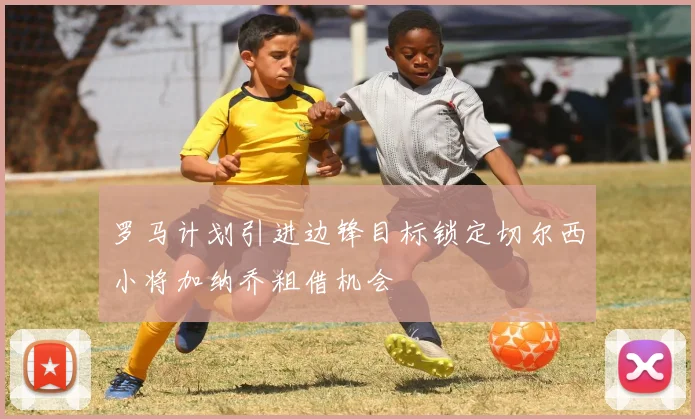 罗马计划引进边锋目标锁定切尔西小将加纳乔租借机会