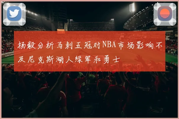 杨毅分析马刺五冠对NBA市场影响不及尼克斯湖人绿军和勇士