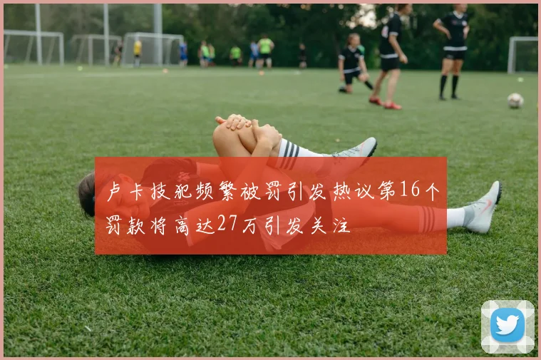 卢卡技犯频繁被罚引发热议第16个罚款将高达27万引发关注