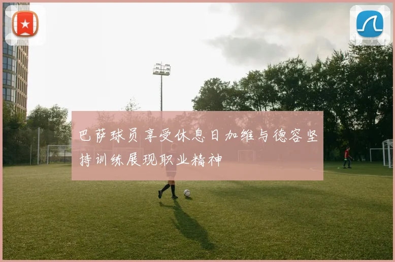 巴萨球员享受休息日加维与德容坚持训练展现职业精神