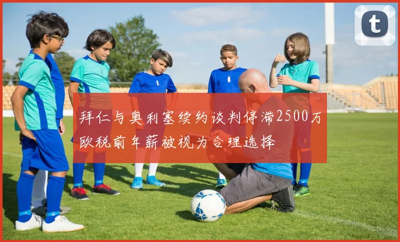 拜仁与奥利塞续约谈判停滞2500万欧税前年薪被视为合理选择