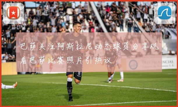 巴萨关注阿斯拉尼动态球员分享观看巴萨比赛照片引热议