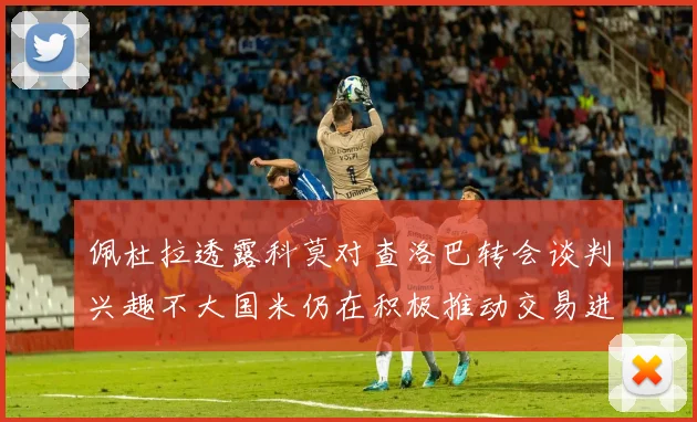 佩杜拉透露科莫对查洛巴转会谈判兴趣不大国米仍在积极推动交易进程
