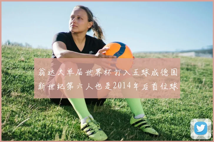 翁达夫单届世界杯打入五球成德国新世纪第六人也是2014年后首位球员