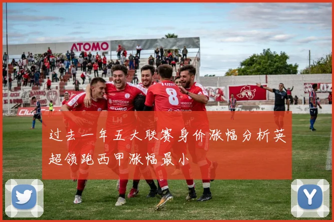 过去一年五大联赛身价涨幅分析英超领跑西甲涨幅最小