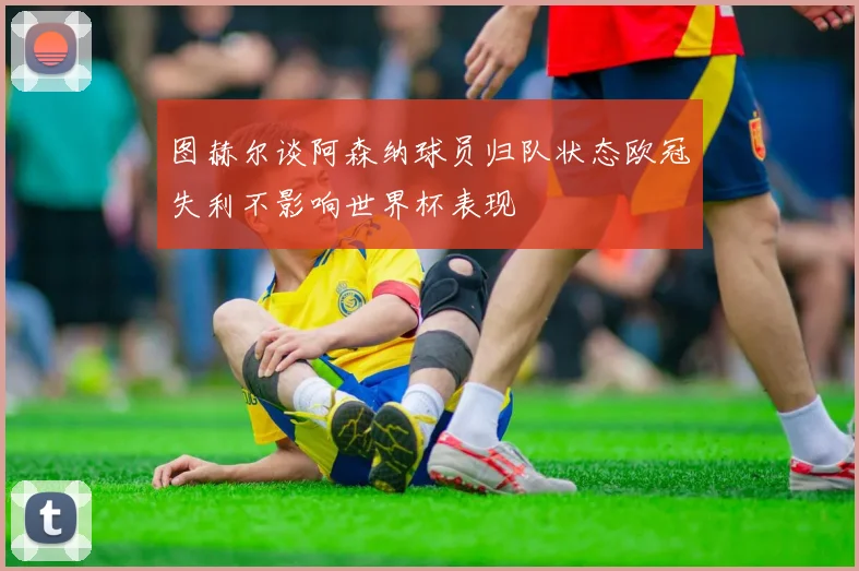 图赫尔谈阿森纳球员归队状态欧冠失利不影响世界杯表现