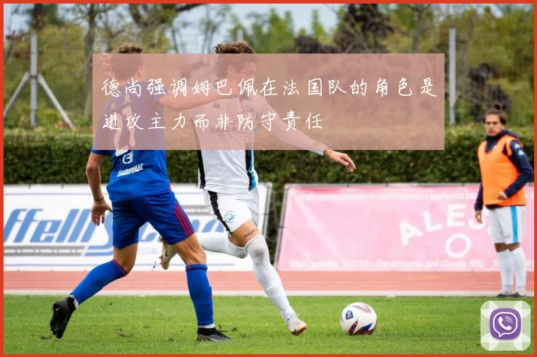 德尚强调姆巴佩在法国队的角色是进攻主力而非防守责任