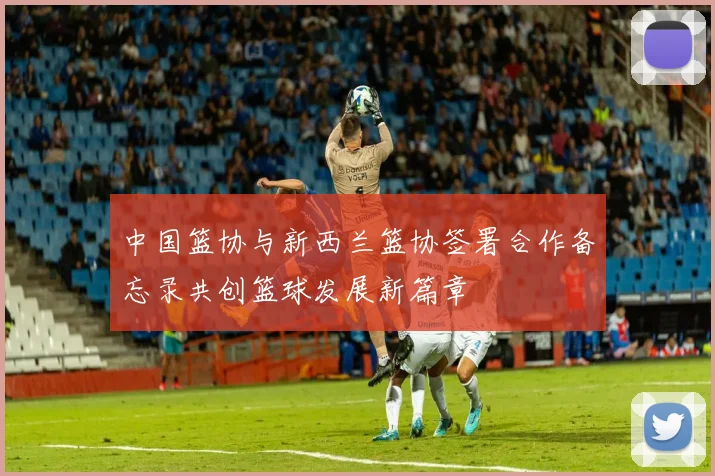 中国篮协与新西兰篮协签署合作备忘录共创篮球发展新篇章