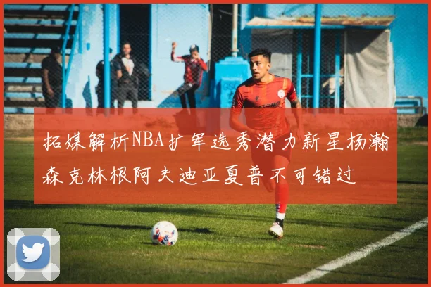 拓媒解析NBA扩军选秀潜力新星杨瀚森克林根阿夫迪亚夏普不可错过