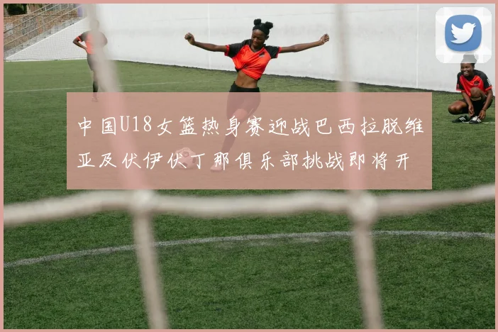 中国U18女篮热身赛迎战巴西拉脱维亚及伏伊伏丁那俱乐部挑战即将开启