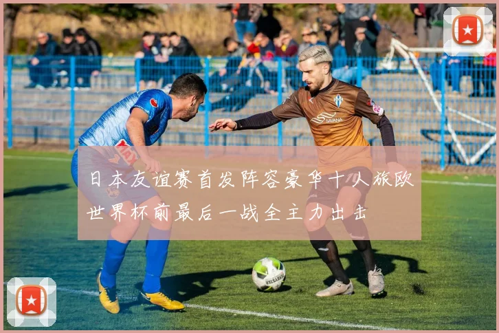 日本友谊赛首发阵容豪华十人旅欧世界杯前最后一战全主力出击
