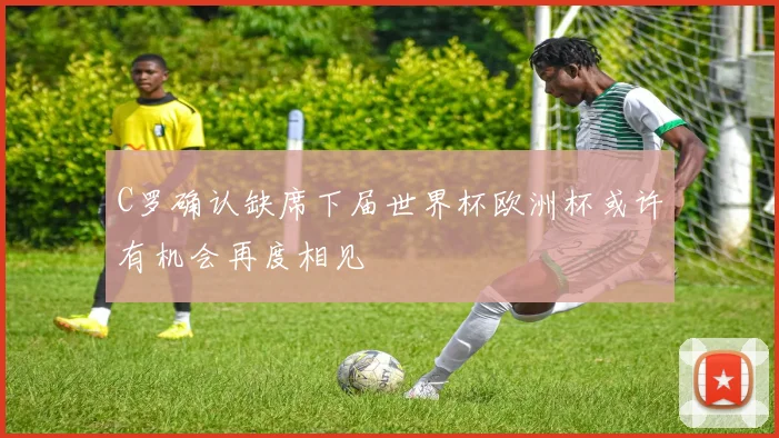 C罗确认缺席下届世界杯欧洲杯或许有机会再度相见