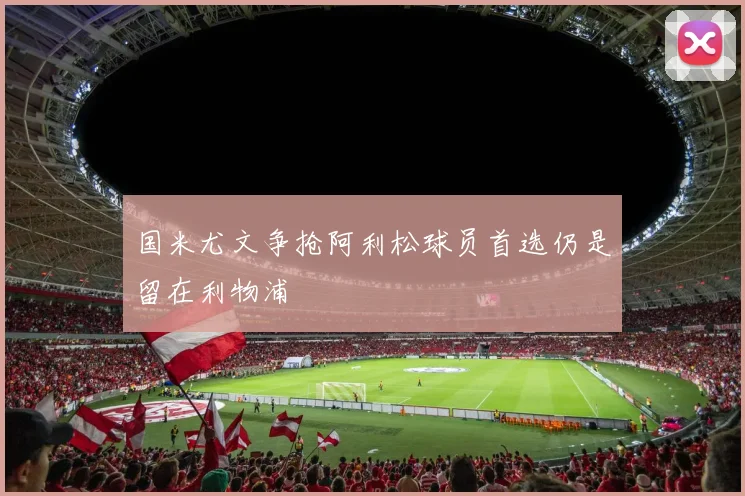 国米尤文争抢阿利松球员首选仍是留在利物浦