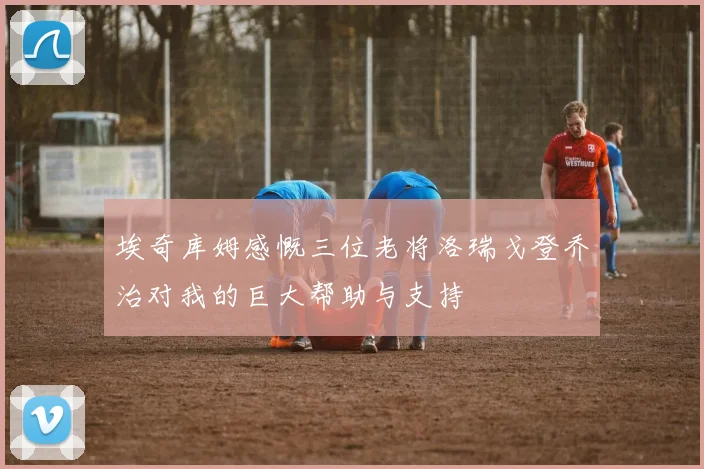 埃奇库姆感慨三位老将洛瑞戈登乔治对我的巨大帮助与支持