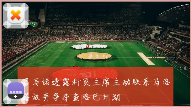 罗马诺透露科莫主席主动联系马洛塔放弃争夺查洛巴计划