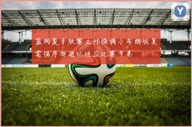篮网夏季联赛主帅强调小布朗恢复需循序渐进以适应比赛节奏