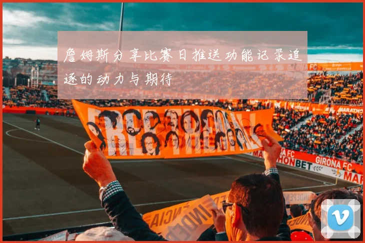 詹姆斯分享比赛日推送功能记录追逐的动力与期待