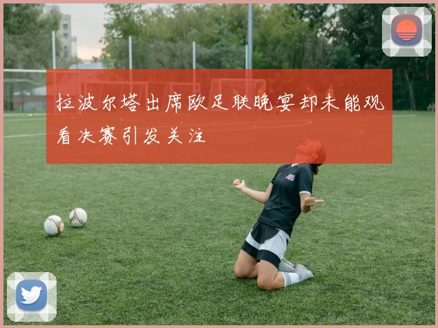 拉波尔塔出席欧足联晚宴却未能观看决赛引发关注
