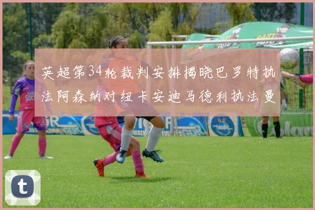 英超第34轮裁判安排揭晓巴罗特执法阿森纳对纽卡安迪马德利执法曼城赛事