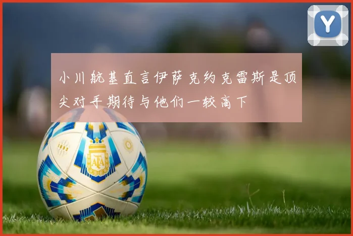 小川航基直言伊萨克约克雷斯是顶尖对手期待与他们一较高下