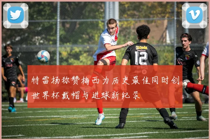 特雷杨称赞梅西为历史最佳同时创世界杯戴帽与进球新纪录