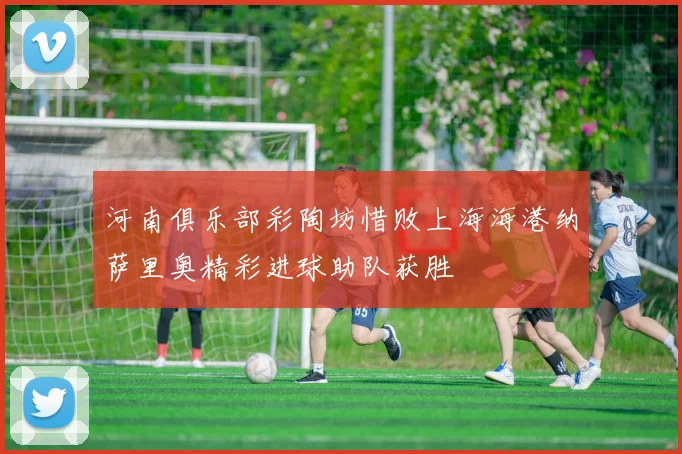 河南俱乐部彩陶坊惜败上海海港纳萨里奥精彩进球助队获胜