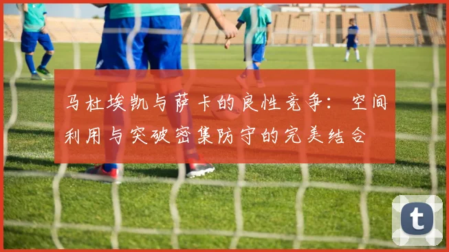 马杜埃凯与萨卡的良性竞争：空间利用与突破密集防守的完美结合